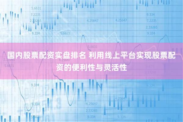 国内股票配资实盘排名 利用线上平台实现股票配资的便利性与灵活性