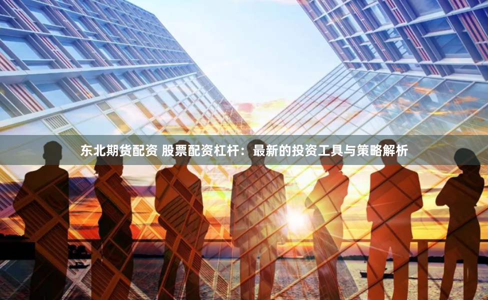 东北期货配资 股票配资杠杆：最新的投资工具与策略解析