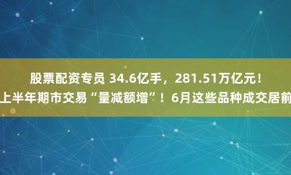 股票配资专员 34.6亿手，281.51万亿元！上半年期市交易“量减额增”！6月这些品种成交居前