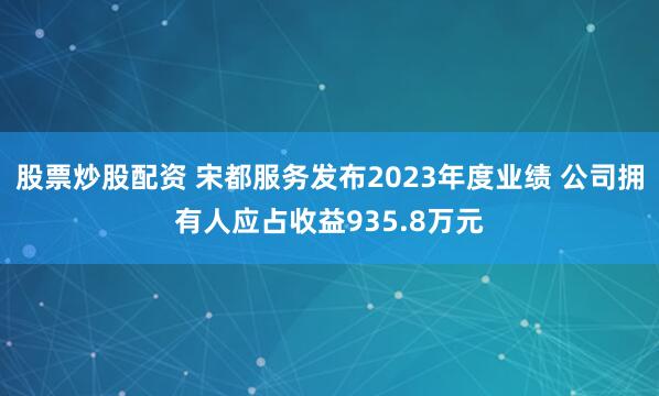 股票炒股配资 宋都服务发布2023年度业绩 公司拥有人应占收益935.8万元
