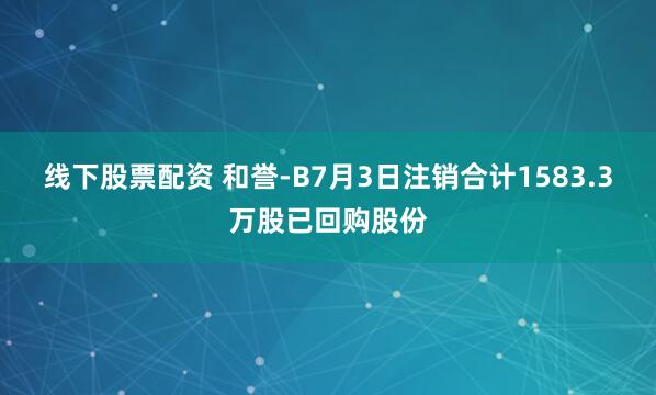 线下股票配资 和誉-B7月3日注销合计1583.3万股已回购股份