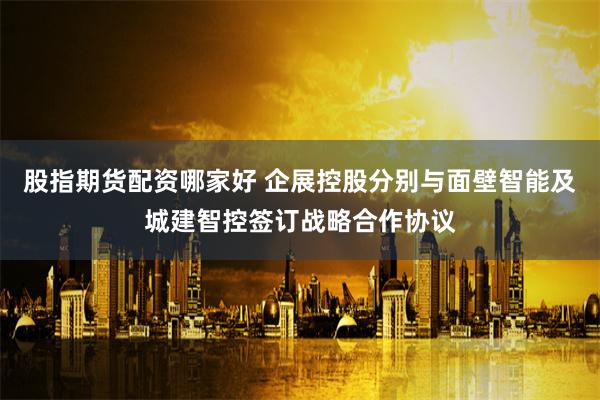股指期货配资哪家好 企展控股分别与面壁智能及城建智控签订战略合作协议