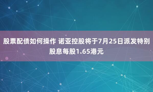 股票配债如何操作 诺亚控股将于7月25日派发特别股息每股1.65港元