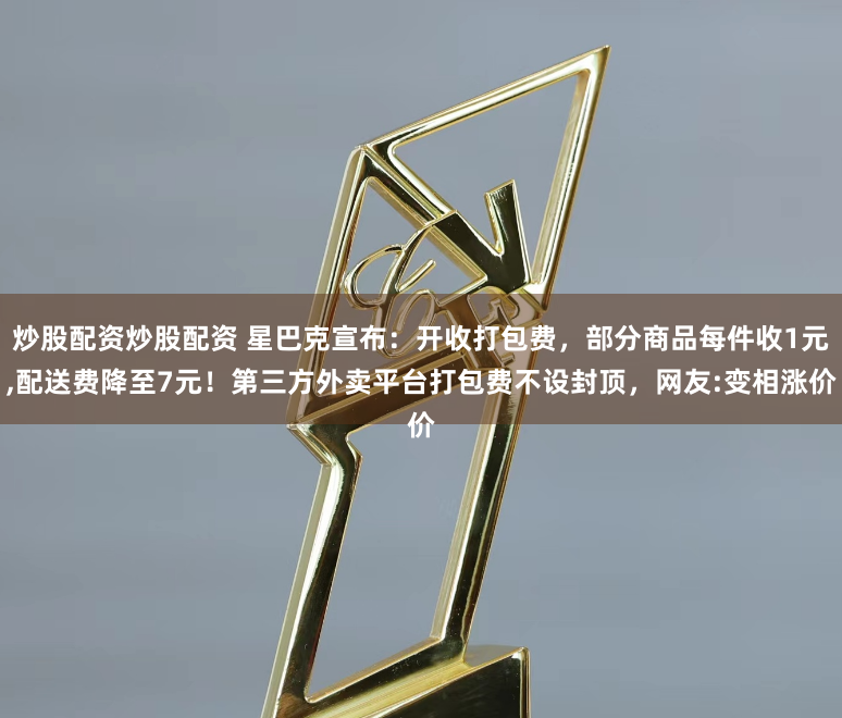 炒股配资炒股配资 星巴克宣布：开收打包费，部分商品每件收1元,配送费降至7元！第三方外卖平台打包费不设封顶，网友:变相涨价